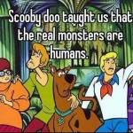 Scooby doo taught us that the real monsters are human
