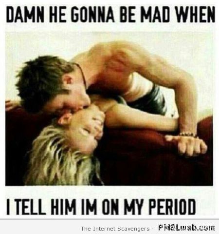 He gonna be mad when I tell him I’m on my period at PMSLweb.com