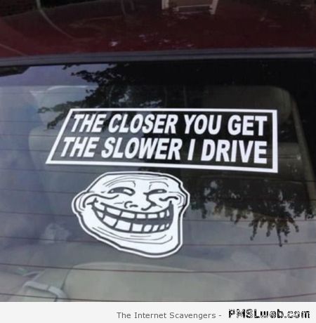 The closer you get the slower I drive at PMSLweb.com