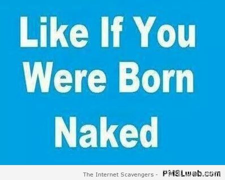 Like if you were born naked at PMSLweb.com