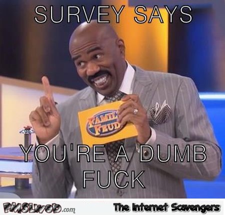 Survey says you’re a dumb f*ck @PMSLweb.com