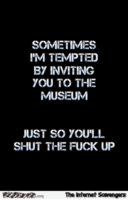 I�m tempted by inviting you to the museum sarcastic quote @PMSLweb.com