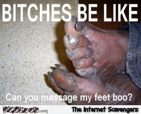Bitches be like can you massage my feet ugly feet meme @PMSLweb.com