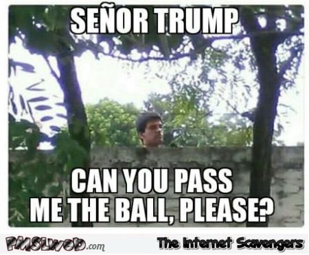 Senor Trump can you pass me the ball funny meme @PMSLweb.com