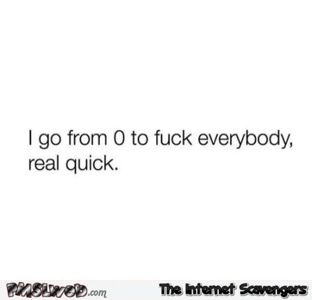 I go from 0 to fuck everyone very quick sarcastic quote @PMSLweb.com