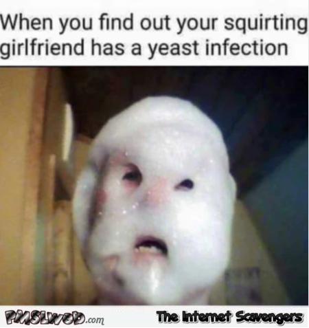 When you find out your squirting girlfriend has a yeast infection adult meme @PMSLweb.com