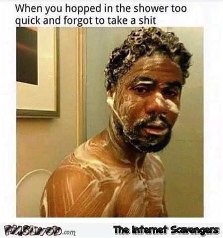 When you hopped in the shower too quick and forgot to take a shit funny meme @PMSLweb.com
