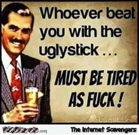 Whoever beat you with the ugly stick sarcastic meme